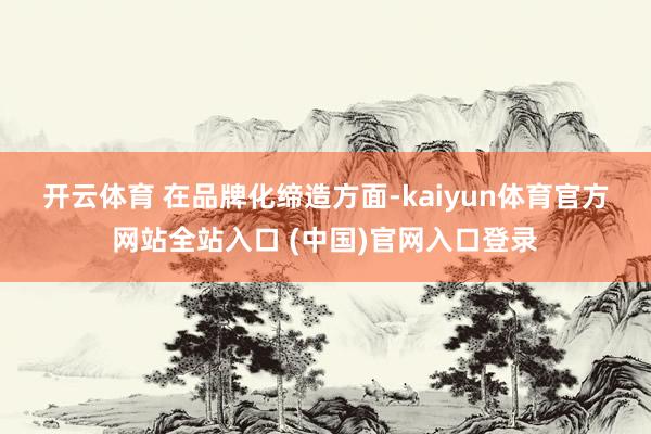 开云体育 　　在品牌化缔造方面-kaiyun体育官方网站全站入口 (中国)官网入口登录