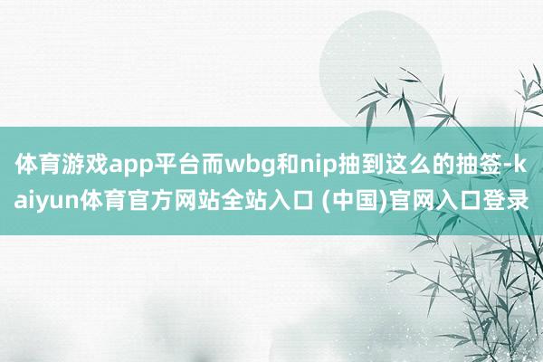 体育游戏app平台而wbg和nip抽到这么的抽签-kaiyun体育官方网站全站入口 (中国)官网入口登录