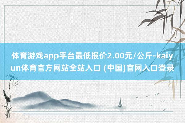 体育游戏app平台最低报价2.00元/公斤-kaiyun体育官方网站全站入口 (中国)官网入口登录