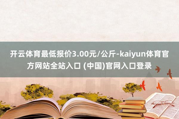 开云体育最低报价3.00元/公斤-kaiyun体育官方网站全站入口 (中国)官网入口登录
