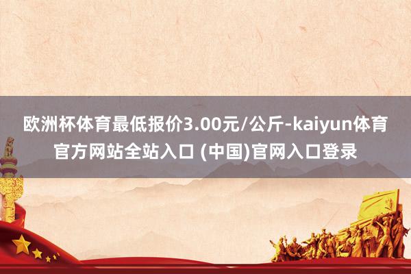 欧洲杯体育最低报价3.00元/公斤-kaiyun体育官方网站全站入口 (中国)官网入口登录