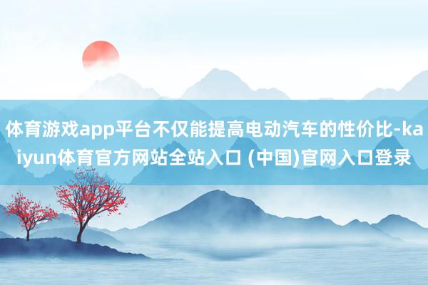 体育游戏app平台不仅能提高电动汽车的性价比-kaiyun体育官方网站全站入口 (中国)官网入口登录