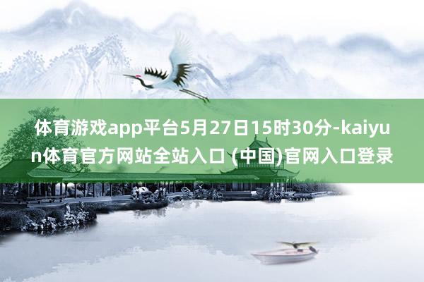 体育游戏app平台5月27日15时30分-kaiyun体育官方网站全站入口 (中国)官网入口登录