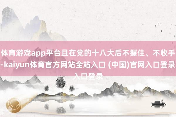 体育游戏app平台且在党的十八大后不握住、不收手-kaiyun体育官方网站全站入口 (中国)官网入口登录