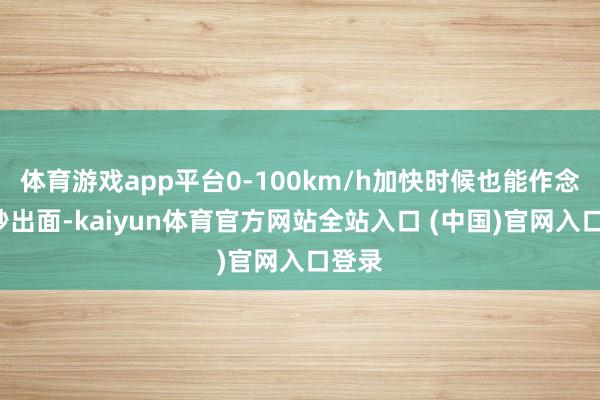 体育游戏app平台0-100km/h加快时候也能作念到7秒出面-kaiyun体育官方网站全站入口 (中国)官网入口登录