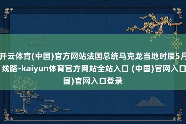 开云体育(中国)官方网站法国总统马克龙当地时辰5月28日线路-kaiyun体育官方网站全站入口 (中国)官网入口登录