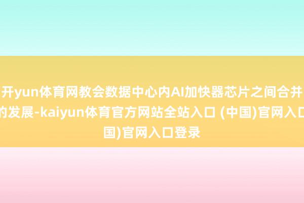 开yun体育网教会数据中心内AI加快器芯片之间合并组件的发展-kaiyun体育官方网站全站入口 (中国)官网入口登录