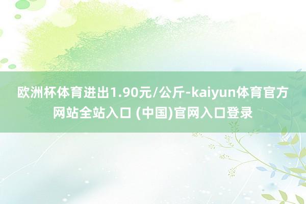 欧洲杯体育进出1.90元/公斤-kaiyun体育官方网站全站入口 (中国)官网入口登录