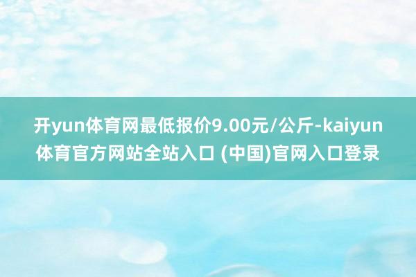 开yun体育网最低报价9.00元/公斤-kaiyun体育官方网站全站入口 (中国)官网入口登录