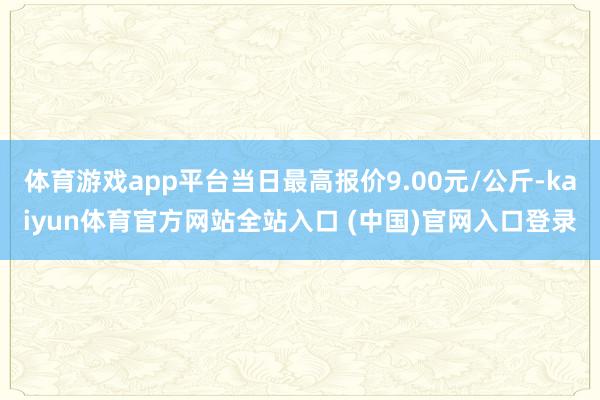 体育游戏app平台当日最高报价9.00元/公斤-kaiyun体育官方网站全站入口 (中国)官网入口登录