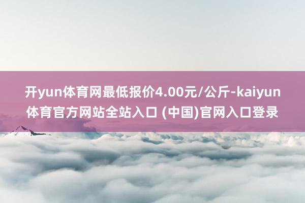 开yun体育网最低报价4.00元/公斤-kaiyun体育官方网站全站入口 (中国)官网入口登录