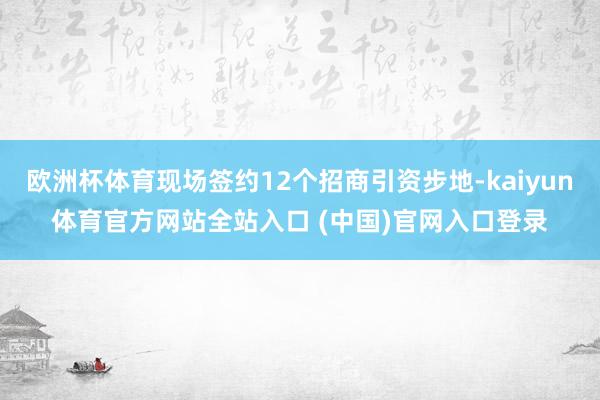 欧洲杯体育现场签约12个招商引资步地-kaiyun体育官方网站全站入口 (中国)官网入口登录