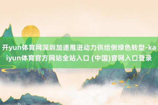 开yun体育网深圳加速推进动力供给侧绿色转型-kaiyun体育官方网站全站入口 (中国)官网入口登录