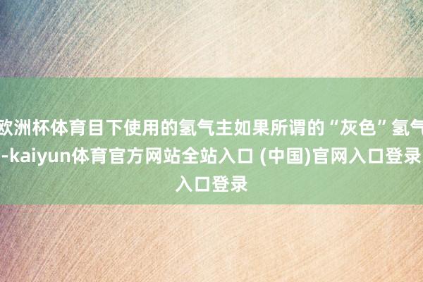 欧洲杯体育目下使用的氢气主如果所谓的“灰色”氢气-kaiyun体育官方网站全站入口 (中国)官网入口登录