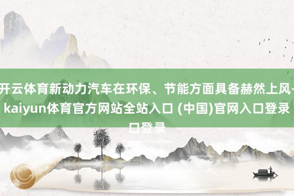 开云体育新动力汽车在环保、节能方面具备赫然上风-kaiyun体育官方网站全站入口 (中国)官网入口登录