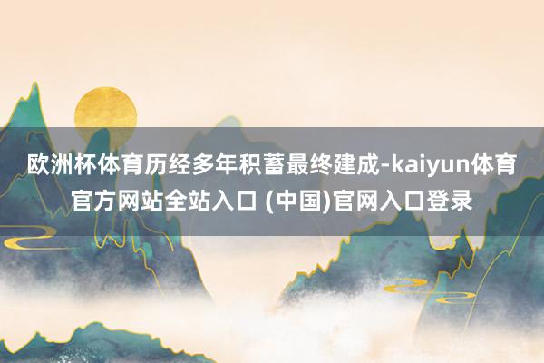 欧洲杯体育历经多年积蓄最终建成-kaiyun体育官方网站全站入口 (中国)官网入口登录