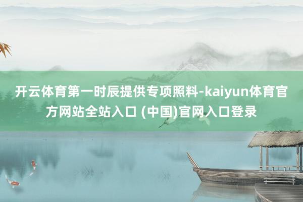 开云体育第一时辰提供专项照料-kaiyun体育官方网站全站入口 (中国)官网入口登录