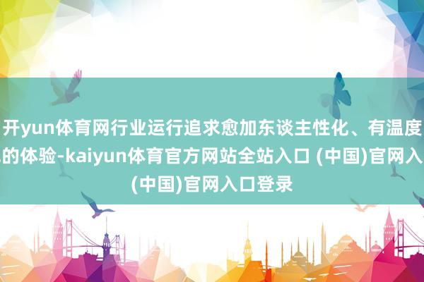 开yun体育网行业运行追求愈加东谈主性化、有温度与神色的体验-kaiyun体育官方网站全站入口 (中国)官网入口登录