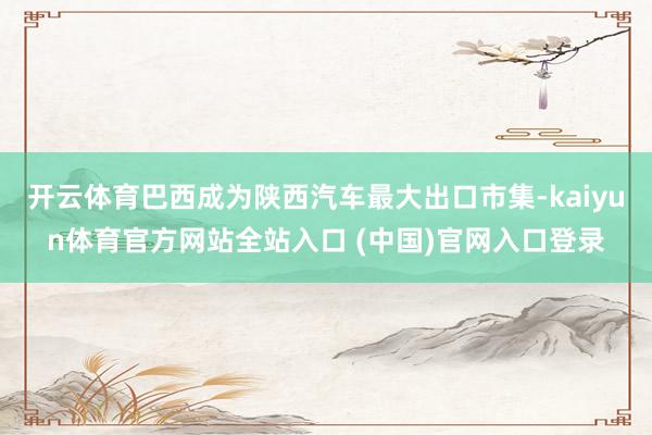 开云体育巴西成为陕西汽车最大出口市集-kaiyun体育官方网站全站入口 (中国)官网入口登录