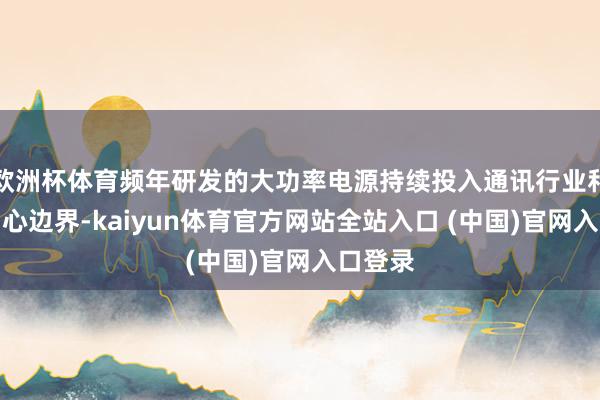 欧洲杯体育频年研发的大功率电源持续投入通讯行业和数据中心边界-kaiyun体育官方网站全站入口 (中国)官网入口登录