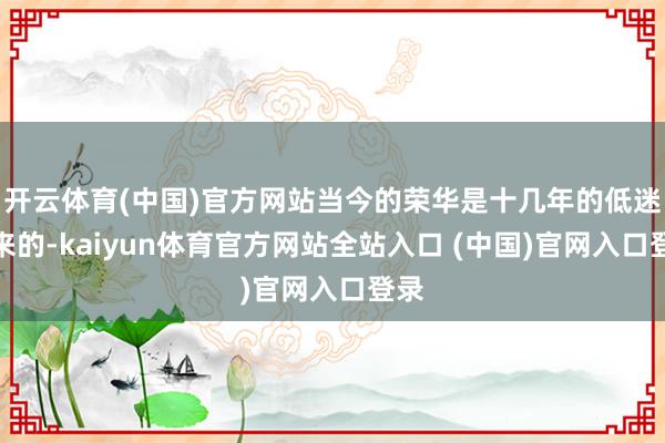 开云体育(中国)官方网站当今的荣华是十几年的低迷带来的-kaiyun体育官方网站全站入口 (中国)官网入口登录