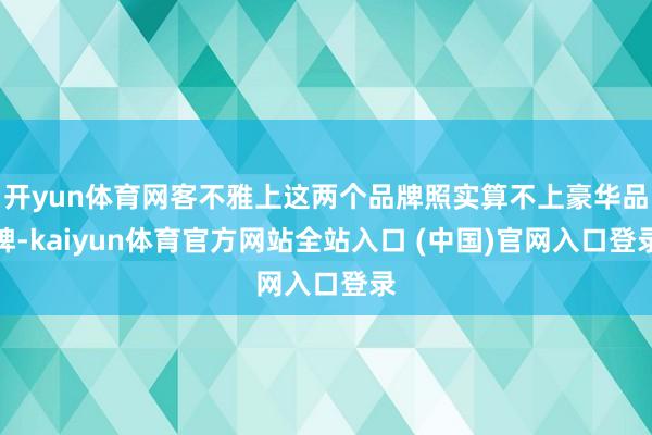 开yun体育网客不雅上这两个品牌照实算不上豪华品牌-kaiyun体育官方网站全站入口 (中国)官网入口登录