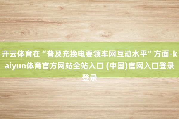 开云体育在“普及充换电要领车网互动水平”方面-kaiyun体育官方网站全站入口 (中国)官网入口登录