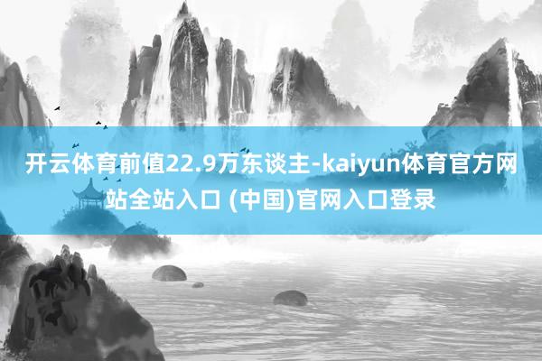 开云体育前值22.9万东谈主-kaiyun体育官方网站全站入口 (中国)官网入口登录