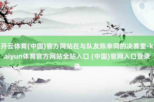 开云体育(中国)官方网站在与队友陈幸同的决赛里-kaiyun体育官方网站全站入口 (中国)官网入口登录