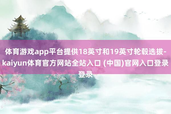 体育游戏app平台提供18英寸和19英寸轮毂选拔-kaiyun体育官方网站全站入口 (中国)官网入口登录