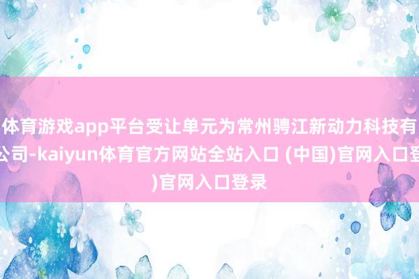 体育游戏app平台受让单元为常州骋江新动力科技有限公司-kaiyun体育官方网站全站入口 (中国)官网入口登录