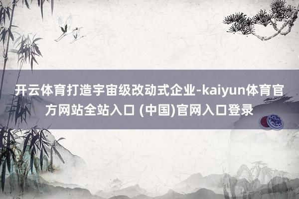 开云体育打造宇宙级改动式企业-kaiyun体育官方网站全站入口 (中国)官网入口登录