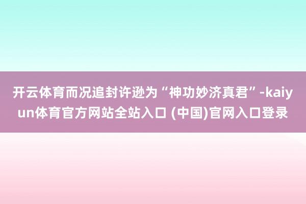 开云体育而况追封许逊为“神功妙济真君”-kaiyun体育官方网站全站入口 (中国)官网入口登录