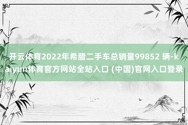 开云体育2022年希腊二手车总销量99852 辆-kaiyun体育官方网站全站入口 (中国)官网入口登录