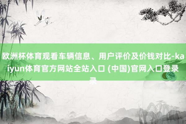 欧洲杯体育观看车辆信息、用户评价及价钱对比-kaiyun体育官方网站全站入口 (中国)官网入口登录