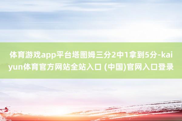 体育游戏app平台塔图姆三分2中1拿到5分-kaiyun体育官方网站全站入口 (中国)官网入口登录