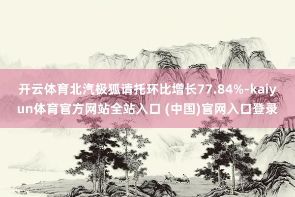 开云体育北汽极狐请托环比增长77.84%-kaiyun体育官方网站全站入口 (中国)官网入口登录