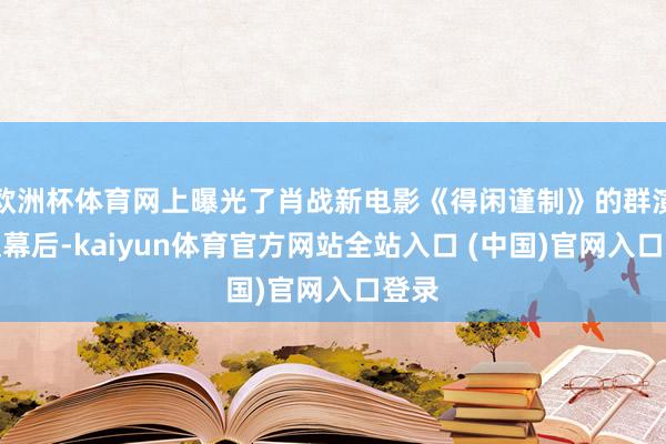 欧洲杯体育网上曝光了肖战新电影《得闲谨制》的群演淘汰幕后-kaiyun体育官方网站全站入口 (中国)官网入口登录