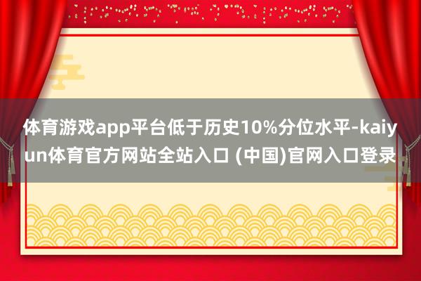 体育游戏app平台低于历史10%分位水平-kaiyun体育官方网站全站入口 (中国)官网入口登录