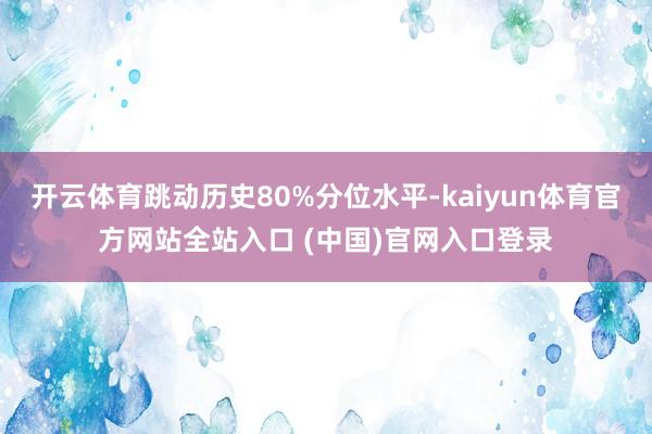 开云体育跳动历史80%分位水平-kaiyun体育官方网站全站入口 (中国)官网入口登录