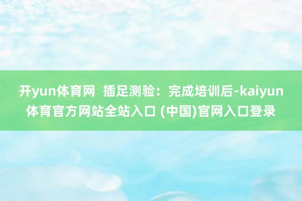 开yun体育网  插足测验：完成培训后-kaiyun体育官方网站全站入口 (中国)官网入口登录