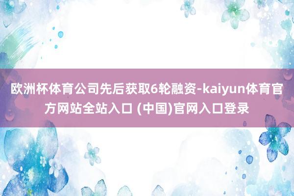 欧洲杯体育公司先后获取6轮融资-kaiyun体育官方网站全站入口 (中国)官网入口登录