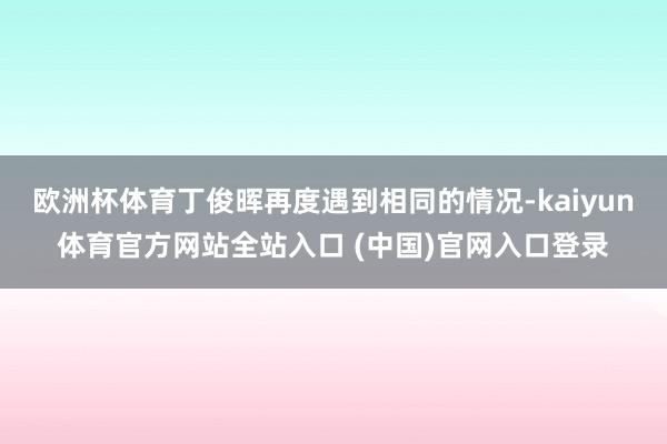 欧洲杯体育丁俊晖再度遇到相同的情况-kaiyun体育官方网站全站入口 (中国)官网入口登录