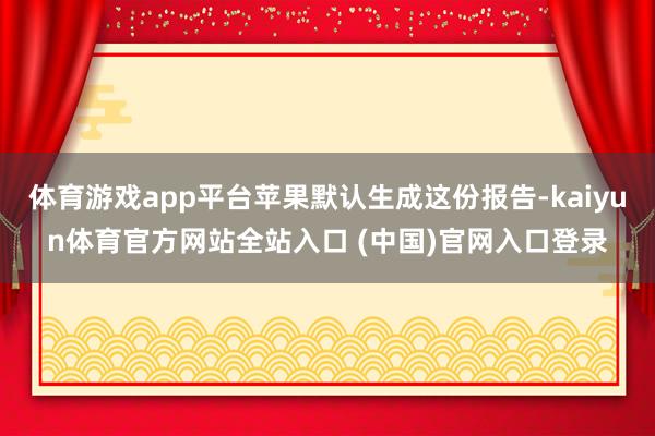 体育游戏app平台苹果默认生成这份报告-kaiyun体育官方网站全站入口 (中国)官网入口登录