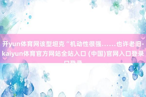 开yun体育网该型坦克“机动性很强……也许老旧-kaiyun体育官方网站全站入口 (中国)官网入口登录