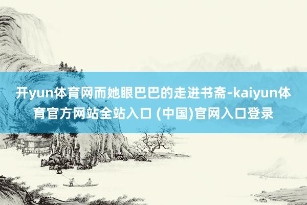 开yun体育网而她眼巴巴的走进书斋-kaiyun体育官方网站全站入口 (中国)官网入口登录