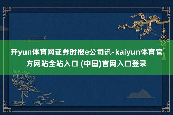 开yun体育网　　证券时报e公司讯-kaiyun体育官方网站全站入口 (中国)官网入口登录