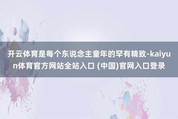 开云体育是每个东说念主童年的罕有精致-kaiyun体育官方网站全站入口 (中国)官网入口登录