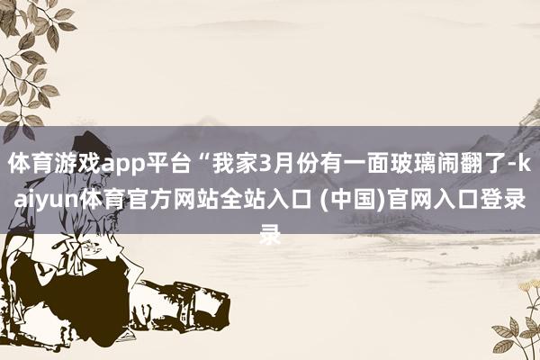 体育游戏app平台“我家3月份有一面玻璃闹翻了-kaiyun体育官方网站全站入口 (中国)官网入口登录