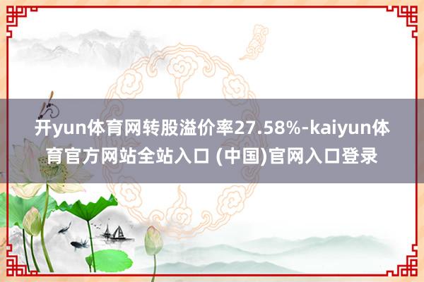 开yun体育网转股溢价率27.58%-kaiyun体育官方网站全站入口 (中国)官网入口登录